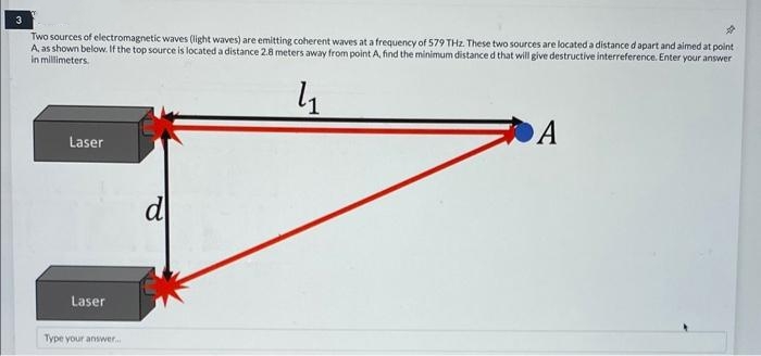 3
Two sources of electromagnetic waves (light waves) are emitting coherent waves at a frequency of 579 THz. These two sources are located a distance d apart and aimed at point
A, as shown below. If the top source is located a distance 2.8 meters away from point A, find the minimum distance d that will give destructive interreference. Enter your answer
in millimeters.
4₁
Laser
Laser
Type your answer...
d
A