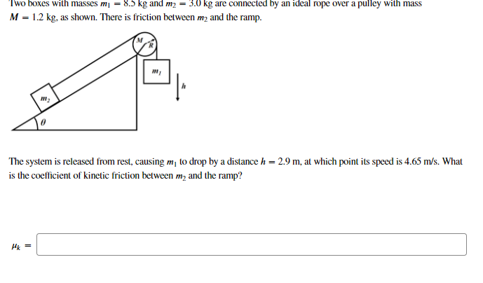 Two boxes with masses mj = 8.5 kg and m2 = 3.0 kg are connected by an ideal rope over a pulley with mass
M = 1.2 kg, as shoWn. There is friction between m2 and the ramp.
The system is released from rest, causing m¡ to drop by a distance h = 2.9 m, at which point its speed is 4.65 m/s. What
is the coefficient of kinetic friction between m, and the ramp?
