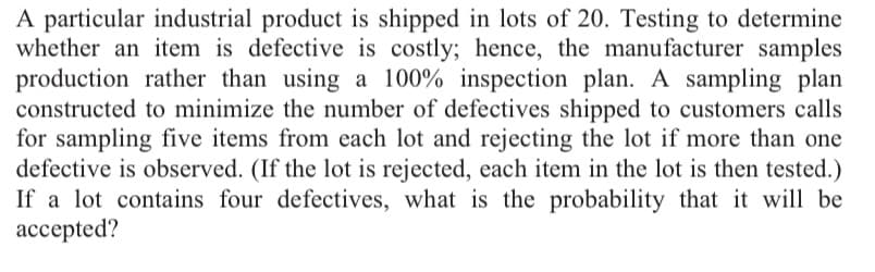 A particular industrial product is shipped in lots of 20. Testing to determine
whether an item is defective is costly; hence, the manufacturer samples
production rather than using a 100% inspection plan. A sampling plan
constructed to minimize the number of defectives shipped to customers calls
for sampling five items from each lot and rejecting the lot if more than one
defective is observed. (If the lot is rejected, each item in the lot is then tested.)
If a lot contains four defectives, what is the probability that it will be
accepted?