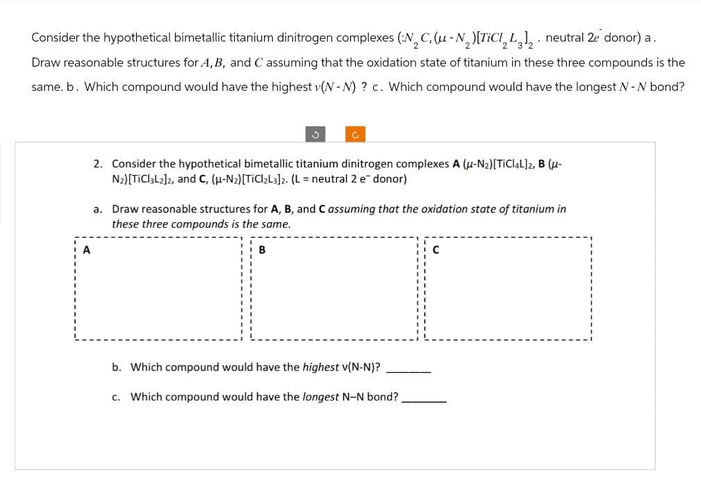 Consider the hypothetical bimetallic titanium dinitrogen complexes (N2C, (μ-N2) [TiCl2L312. neutral 2e donor) a.
Draw reasonable structures for A, B, and C assuming that the oxidation state of titanium in these three compounds is the
same. b. Which compound would have the highest v(N-N) ? c. Which compound would have the longest N - N bond?
J
C
A
2. Consider the hypothetical bimetallic titanium dinitrogen complexes A (U-N₂) [TiCl4L]2, B (μ-
N2)[TiCl3L2]2, and C, (μ-N2) [TiCl2L3]2. (L = neutral 2 e donor)
a. Draw reasonable structures for A, B, and C assuming that the oxidation state of titanium in
these three compounds is the same.
B
b. Which compound would have the highest v(N-N)?
c. Which compound would have the longest N-N bond?