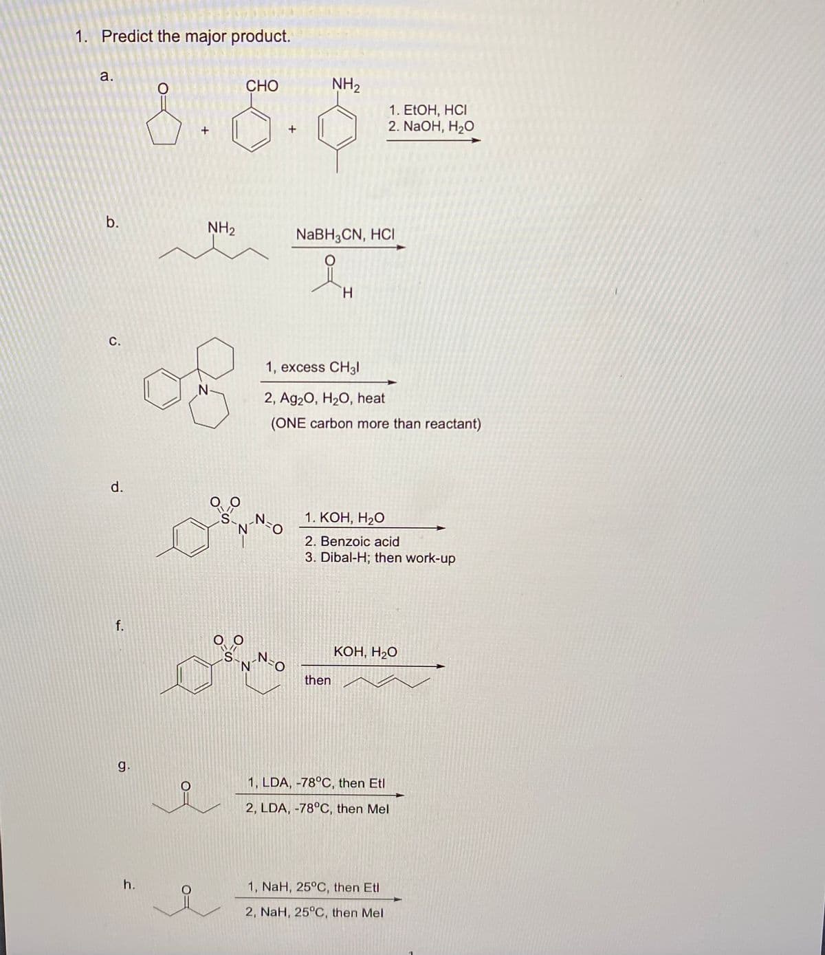 1. Predict the major product.
a.
b.
C.
CHO
NH₂
+
+
1. EtOH, HCI
2. NaOH, H₂O
NH2
NaBH3CN, HCI
H
N
1, excess CH31
2, Ag2O, H2O, heat
(ONE carbon more than reactant)
d.
S
f.
Ο Ο
S
1. KOH, H₂O
N
2. Benzoic acid
3. Dibal-H; then work-up
KOH, H₂O
N
then
6
g.
1, LDA, -78°C, then Etl
2, LDA, -78°C, then Mel
h.
1, NaH, 25°C, then Etl
2, NaH, 25°C, then Mel