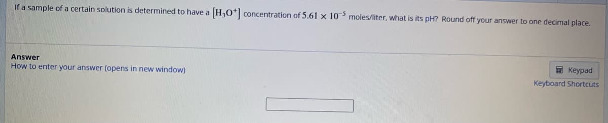 If a sample of a certain solution is determined to have a [H3O+] concentration of 5.61 x 105 moles/liter, what is its pH? Round off your answer to one decimal place.
Answer
How to enter your answer (opens in new window)
Keypad
Keyboard Shortcuts