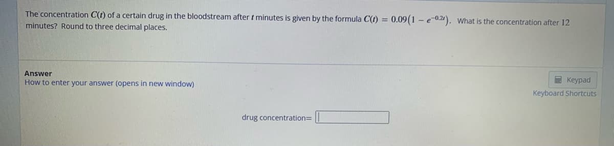 The concentration C(t) of a certain drug in the bloodstream after t minutes is given by the formula C(t) = 0.09(1 - e-0.2). What is the concentration after 12
minutes? Round to three decimal places.
Answer
How to enter your answer (opens in new window)
drug concentration=
Keypad
Keyboard Shortcuts
