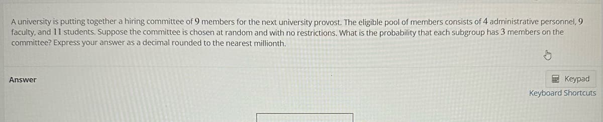 A university is putting together a hiring committee of 9 members for the next university provost. The eligible pool of members consists of 4 administrative personnel, 9
faculty, and 11 students. Suppose the committee is chosen at random and with no restrictions. What is the probability that each subgroup has 3 members on the
committee? Express your answer as a decimal rounded to the nearest millionth.
Answer
Keypad
Keyboard Shortcuts