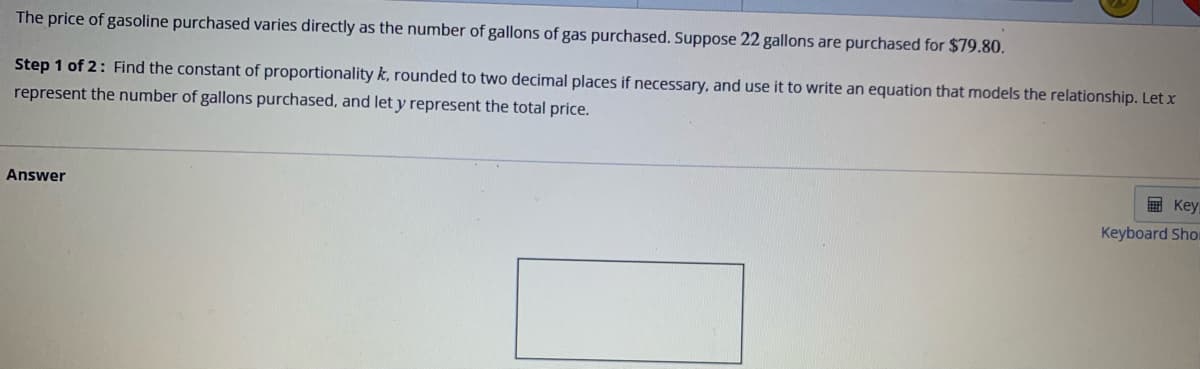 The price of gasoline purchased varies directly as the number of gallons of gas purchased. Suppose 22 gallons are purchased for $79.80.
Step 1 of 2: Find the constant of proportionality k, rounded to two decimal places if necessary, and use it to write an equation that models the relationship. Let x
represent the number of gallons purchased, and let y represent the total price.
Answer
Key
Keyboard Shor