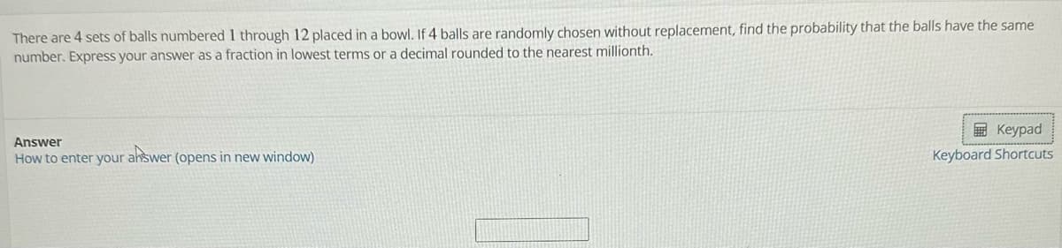 There are 4 sets of balls numbered 1 through 12 placed in a bowl. If 4 balls are randomly chosen without replacement, find the probability that the balls have the same
number. Express your answer as a fraction in lowest terms or a decimal rounded to the nearest millionth.
Answer
How to enter your answer (opens in new window)
Keypad
Keyboard Shortcuts