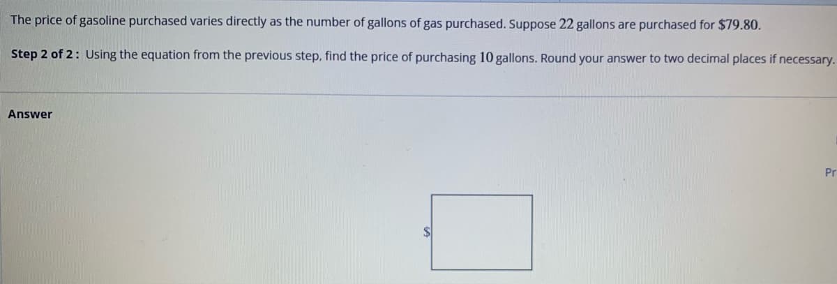 The price of gasoline purchased varies directly as the number of gallons of gas purchased. Suppose 22 gallons are purchased for $79.80.
Step 2 of 2: Using the equation from the previous step, find the price of purchasing 10 gallons. Round your answer to two decimal places if necessary.
Answer
Pr