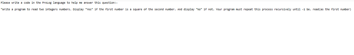 Please write a code in the ProLog language to help me answer this question:-
"Write a program to read two integers numbers. Display "Yes" if the first number is a square of the second number. And display "No" if not. Your program must repeat this process recursively until -1 be. read(as the first number)