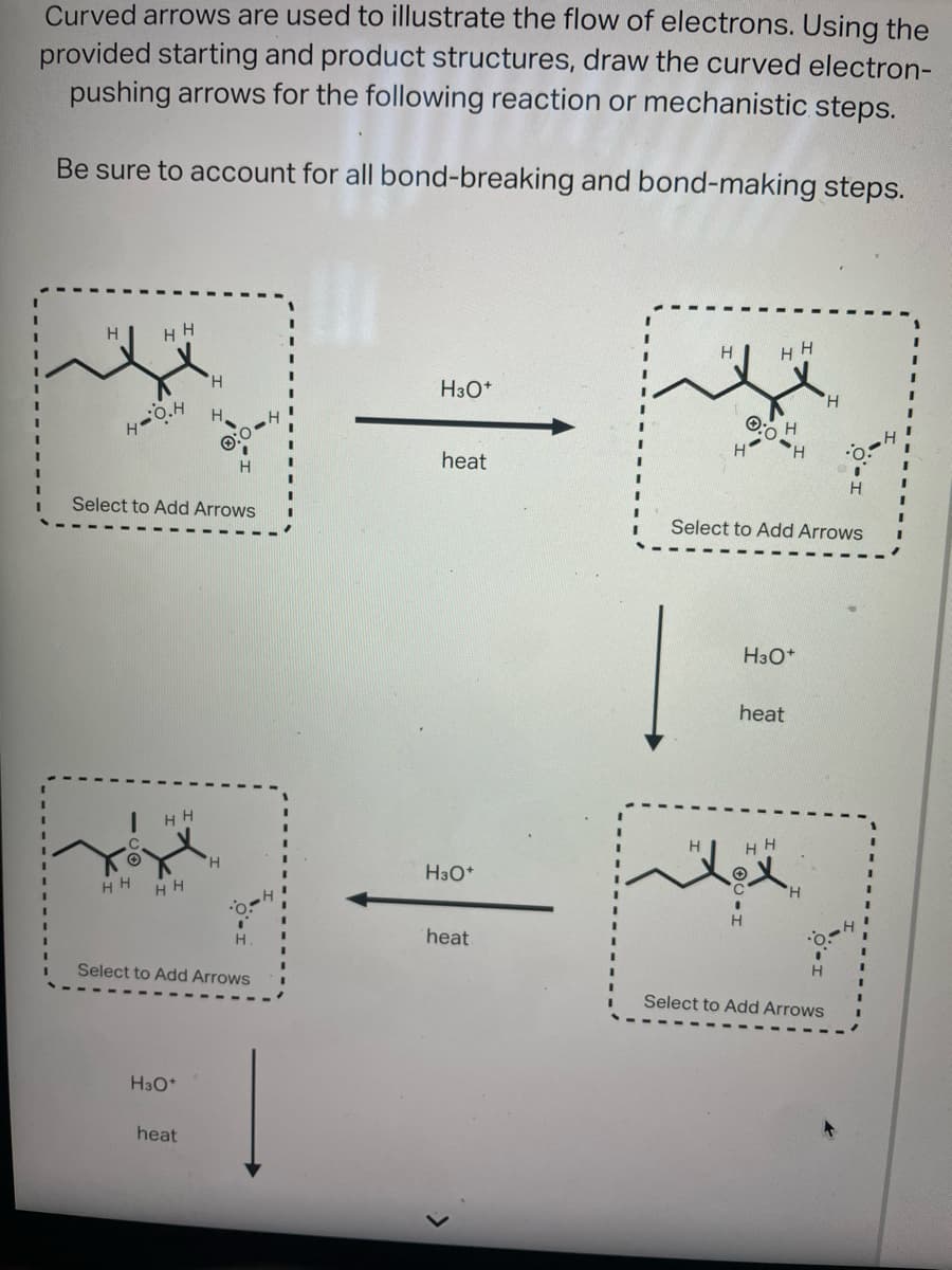 Curved arrows are used to illustrate the flow of electrons. Using the
provided starting and product structures, draw the curved electron-
pushing arrows for the following reaction or mechanistic steps.
Be sure to account for all bond-breaking and bond-making steps.
H HH
H
O.H
HH
Select to Add Arrows
HH
HH
H
H3O+
Select to Add Arrows
heat
H
H3O+
heat
H3O+
heat
H HH
0:0
Select to Add Arrows
H
H3O+
heat
H HH
O
H
A
H
Select to Add Arrows