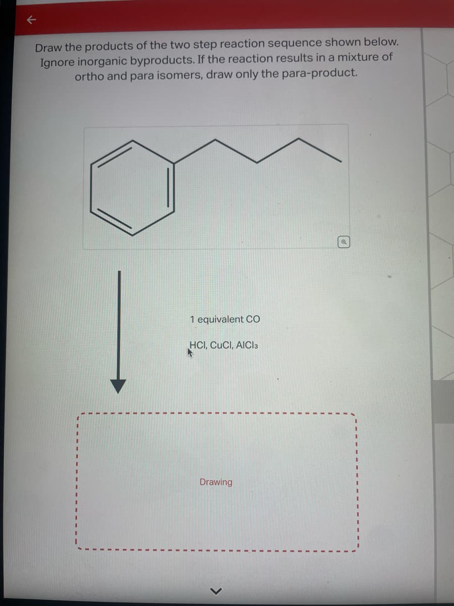 ←
Draw the products of the two step reaction sequence shown below.
Ignore inorganic byproducts. If the reaction results in a mixture of
ortho and para isomers, draw only the para-product.
1 equivalent CO
HCI, CUCI, AICI 3
Drawing