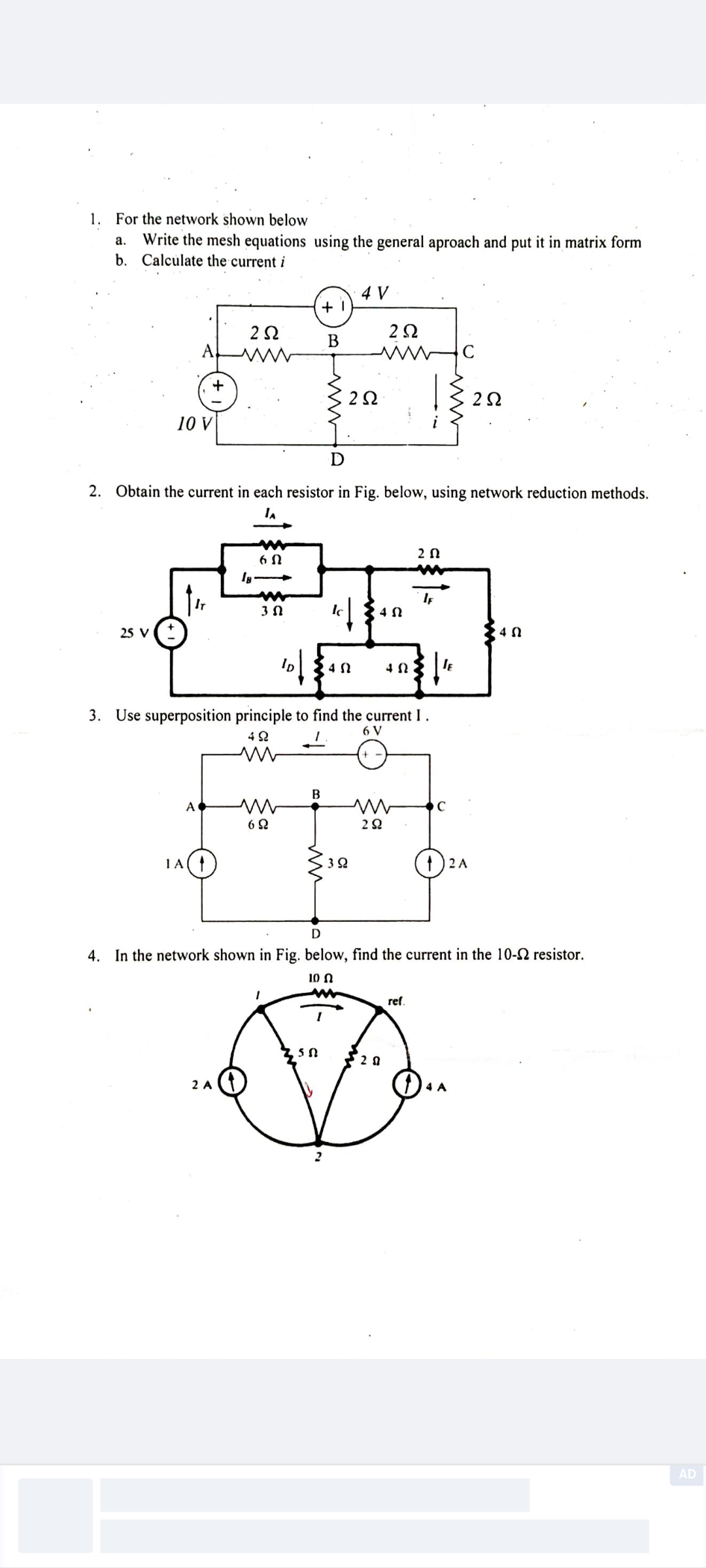 1. For the network shown below
a. Write the mesh equations using the general aproach and put it in matrix form
b. Calculate the current i
4 V
+1
252
292
B
ww
C
+
202
202
10 V
D
2. Obtain the current in each resistor in Fig. below, using network reduction methods.
IA
m
20
25 V
60
18 >>
IF
3 Ω
42
ΔΩ
ID
10/
ΔΩ
ΔΩ
IE
3. Use superposition principle to find the current I.
492
ww
6 V
B
A
ww
www
C
69
292
1A (↑
30
2 A
D
4. In the network shown in Fig. below, find the current in the 10-S2 resistor.
100
2 A
5 ດ 520
D
ref.
4 A
AD