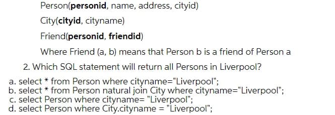 Person(personid, name, address, cityid)
City(cityid, cityname)
Friend(personid, friendid)
Where Friend (a, b) means that Person b is a friend of Person a
2. Which SQL statement will return all Persons in Liverpool?
a. select * from Person where cityname="Liverpool";
b. select * from Person natural join City where cityname="Liverpool";
C. select Person where cityname= "Liverpool";
d. select Person where City.cityname = "Liverpool";
