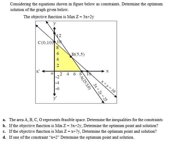 Considering the equations shown in figure below as constraints. Determine the optimum
solution of the graph given below.
The objective function is Max Z = 3x+2y
y
12
C(0,10 18
B(5,5)
2
x+y 10
a. The area A, B, C, O represents feasible space. Determine the inequalities for the constraints
b. If the objective function is Min Z = 3x+2y, Determine the optimum point and solution?
c. If the objective function is Max Z = x+7y, Determine the optimum point and solution?
d. If one of the constraint "x=2" Determine the optimum point and solution.
3x + 2y = 25
A(25/3,0)
