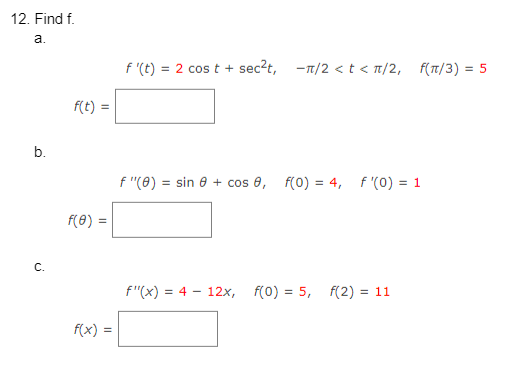 12. Find f.
a.
b.
C.
f(t) =
f(0) =
f(x) =
f'(t) = 2 cost + sec²t, -n/2 < t < π/2,
f(π/3) = 5
f "(0) = sin 8 + cos , f(0) = 4, f'(0) = 1
f"(x) = 4-12x, f(0) = 5, f(2)= 11