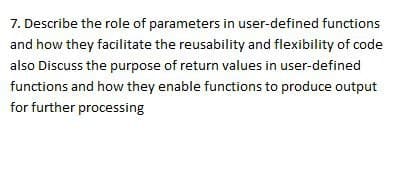 7. Describe the role of parameters in user-defined functions
and how they facilitate the reusability and flexibility of code
also Discuss the purpose of return values in user-defined
functions and how they enable functions to produce output
for further processing