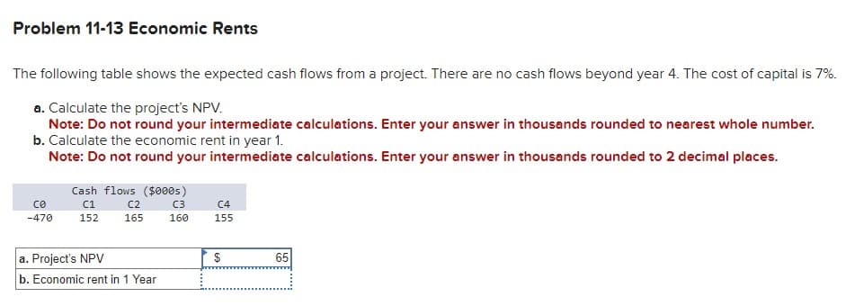 Problem 11-13 Economic Rents
The following table shows the expected cash flows from a project. There are no cash flows beyond year 4. The cost of capital is 7%.
a. Calculate the project's NPV.
Note: Do not round your intermediate calculations. Enter your answer in thousands rounded to nearest whole number.
b. Calculate the economic rent in year 1.
Note: Do not round your intermediate calculations. Enter your answer in thousands rounded to 2 decimal places.
се
-470
Cash flows ($000s)
C1
152
C2
165
a. Project's NPV
b. Economic rent in 1 Year
C3
160
C4
155
$
69
65