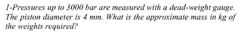 1-Pressures up to 3000 bar are measured with a dead-weight gauge.
The piston diameter is 4 mm. What is the approximate mass in kg of
the weights required?