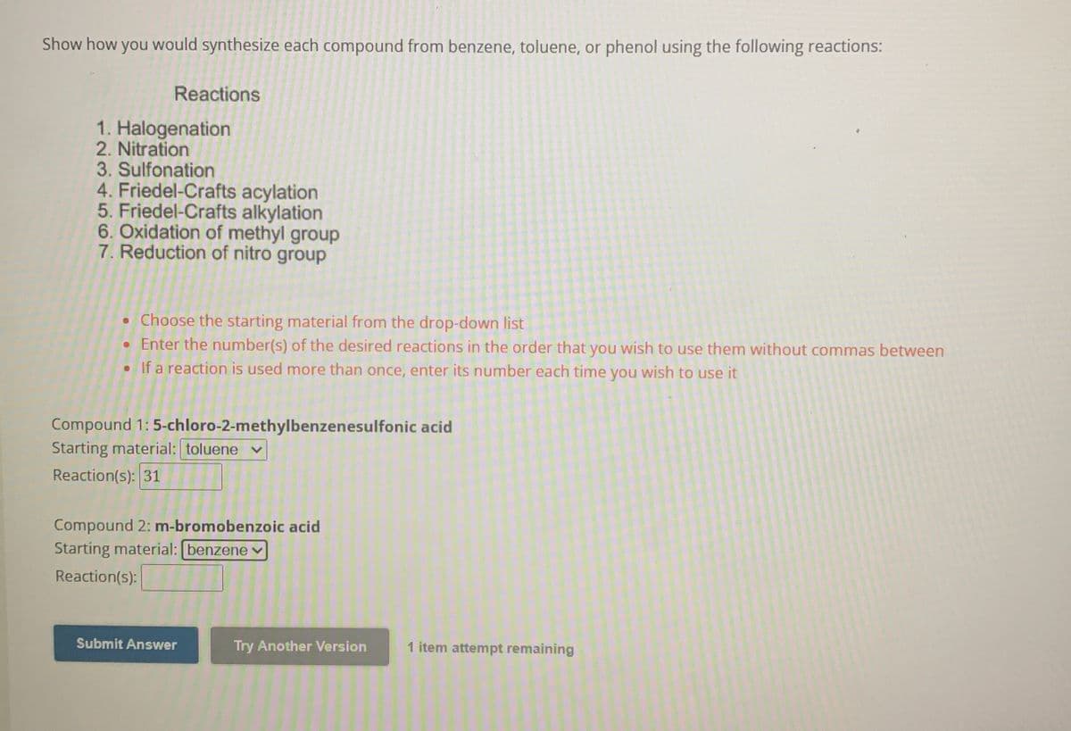 Show how you would synthesize each compound from benzene, toluene, or phenol using the following reactions:
Reactions
1. Halogenation
2. Nitration
3. Sulfonation
4. Friedel-Crafts acylation
5. Friedel-Crafts alkylation
6. Oxidation of methyl group
7. Reduction of nitro group
• Choose the starting material from the drop-down list
• Enter the number(s) of the desired reactions in the order that you wish to use them without commas between
• If a reaction is used more than once, enter its number each time you wish to use it
Compound 1: 5-chloro-2-methylbenzenesulfonic acid
Starting material: toluene
Reaction(s): 31
Compound 2: m-bromobenzoic acid
Starting material: [benzene
Reaction(s):
Submit Answer
Try Another Version
1 item attempt remaining