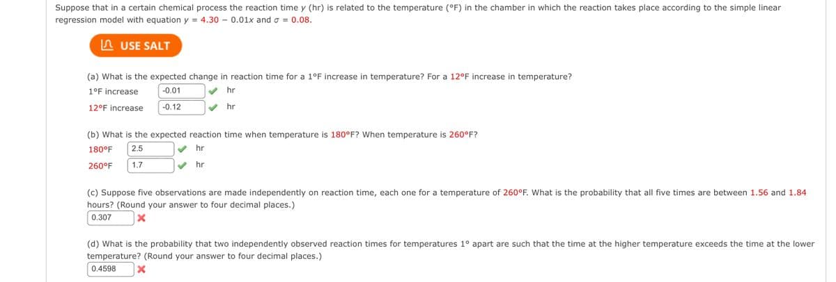Suppose that in a certain chemical process the reaction time y (hr) is related to the temperature (°F) in the chamber in which the reaction takes place according to the simple linear
regression model with equation y = 4.30-0.01x and σ = 0.08.
USE SALT
(a) What is the expected change in reaction time for a 1°F increase in temperature? For a 12°F increase in temperature?
1°F increase
-0.01
12°F increase
-0.12
hr
hr
(b) What is the expected reaction time when temperature is 180°F? When temperature is 260°F?
180°F
260°F
2.5
1.7
hr
hr
(c) Suppose five observations are made independently on reaction time, each one for a temperature of 260°F. What is the probability that all five times are between 1.56 and 1.84
hours? (Round your answer to four decimal places.)
0.307
(d) What is the probability that two independently observed reaction times for temperatures 1° apart are such that the time at the higher temperature exceeds the time at the lower
temperature? (Round your answer to four decimal places.)
0.4598