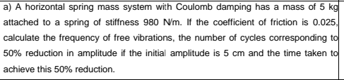 a) A horizontal spring mass system with Coulomb damping has a mass of 5 kg
attached to a spring of stiffness 980 Nm. If the coefficient of friction is 0.025,
calculate the frequency of free vibrations, the number of cycles corresponding to
50% reduction in amplitude if the initial amplitude is 5 cm and the time taken to
achieve this 50% reduction.
