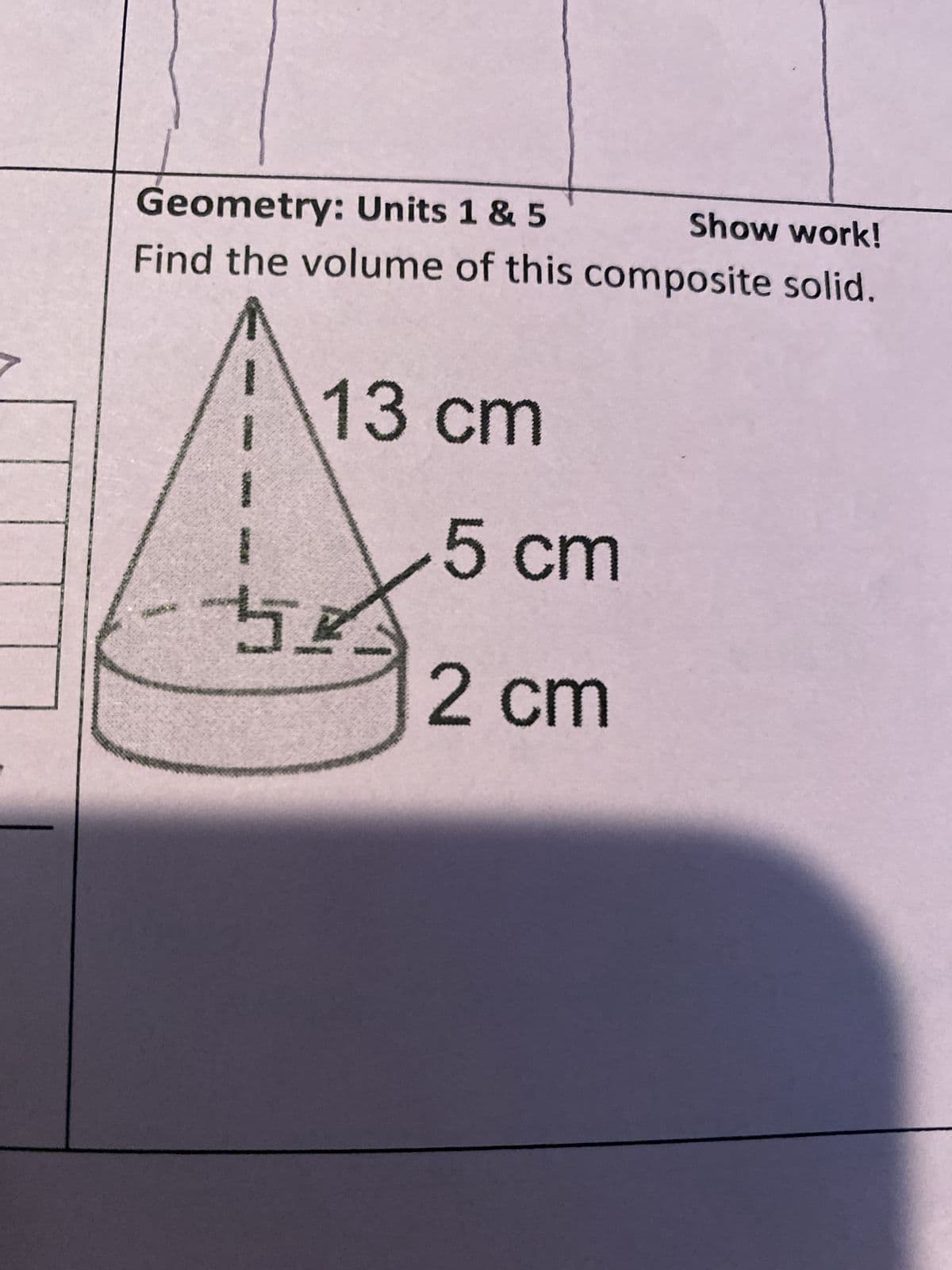 Geometry: Units 1 & 5
Show work!
Find the volume of this composite solid.
13 cm
古玲
5 cm
2 cm
