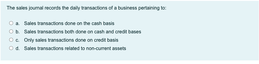 The sales journal records the daily transactions of a business pertaining to:
O a. Sales transactions done on the cash basis
O b. Sales transactions both done on cash and credit bases
O c. Only sales transactions done on credit basis
O d. Sales transactions related to non-current assets
