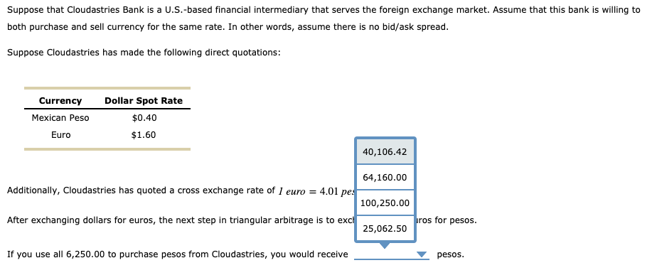 Suppose that Cloudastries Bank is a U.S.-based financial intermediary that serves the foreign exchange market. Assume that this bank is willing to
both purchase and sell currency for the same rate. In other words, assume there is no bid/ask spread.
Suppose Cloudastries has made the following direct quotations:
Currency
Mexican Peso
Euro
Dollar Spot Rate
$0.40
$1.60
Additionally, Cloudastries has quoted a cross exchange rate of 1 euro = 4.01 pes
After exchanging dollars for euros, the next step in triangular arbitrage is to excl
If you use all 6,250.00 to purchase pesos from Cloudastries, you would receive
40,106.42
64,160.00
100,250.00
25,062.50
ros for pesos.
pesos.