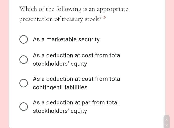 Which of the following is an appropriate
presentation of treasury stock? *
O As a marketable security
As a deduction at cost from total
stockholders' equity
As a deduction at cost from total
contingent liabilities
As a deduction at par from total
stockholders' equity
