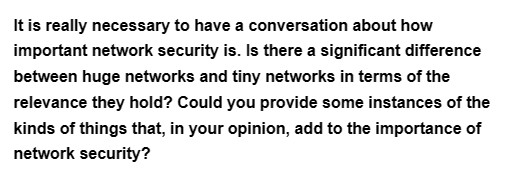 It is really necessary to have a conversation about how
important network security is. Is there a significant difference
between huge networks and tiny networks in terms of the
relevance they hold? Could you provide some instances of the
kinds of things that, in your opinion, add to the importance of
network security?