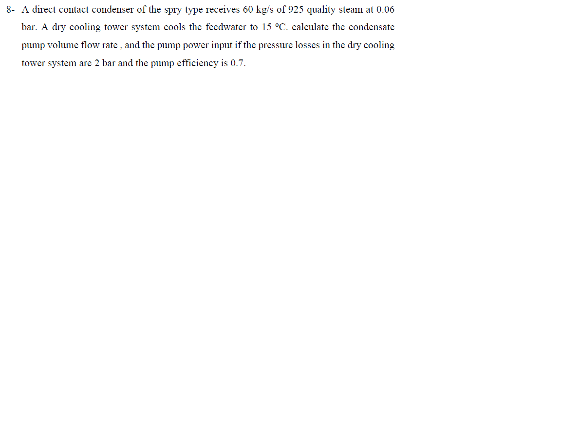 8- A direct contact condenser of the spry type receives 60 kg/s of 925 quality steam at 0.06
bar. A dry cooling tower system cools the feedwater to 15 °C. calculate the condensate
pump volume flow rate , and the pump power input if the pressure losses in the dry cooling
tower system are 2 bar and the pump efficiency is 0.7.
