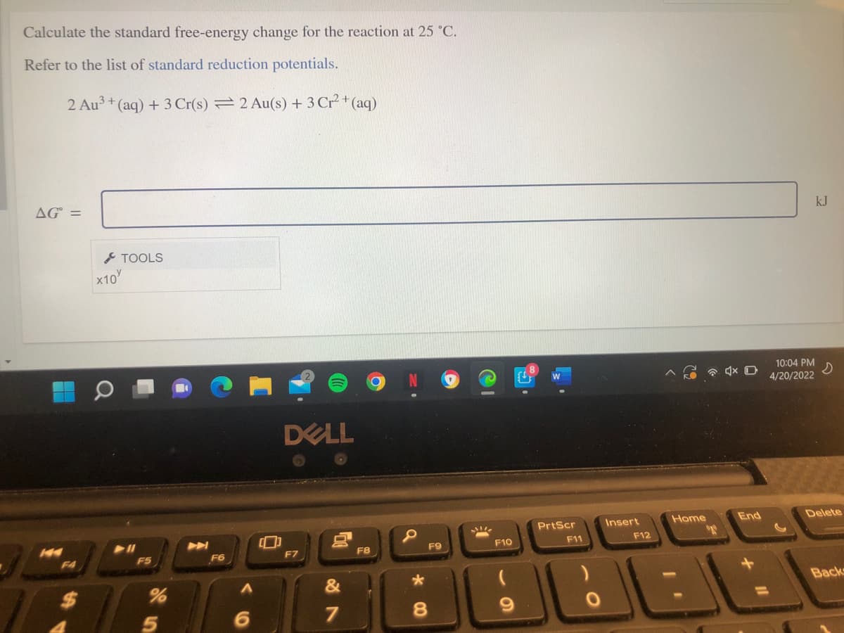 Calculate the standard free-energy change for the reaction at 25 °C.
Refer to the list of standard reduction potentials.
2 Au3 + (aq) + 3 Cr(s) = 2 Au(s) + 3 Cr* (aq)
AG =
kJ
TOOLS
X10
10:04 PM
4/20/2022
DELL
PrtScr
Insert
Home
End
Delete
F9
F10
F11
F12
F6
F7
F8
F4
%24
&
Back
7
8.
