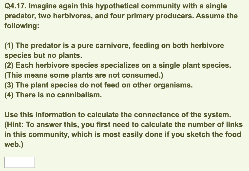 Q4.17. Imagine again this hypothetical community with a single
predator, two herbivores, and four primary producers. Assume the
following:
(1) The predator is a pure carnivore, feeding on both herbivore
species but no plants.
(2) Each herbivore species specializes on a single plant species.
(This means some plants are not consumed.)
(3) The plant species do not feed on other organisms.
(4) There is no cannibalism.
Use this information to calculate the connectance of the system.
(Hint: To answer this, you first need to calculate the number of links
in this community, which is most easily done if you sketch the food
web.)