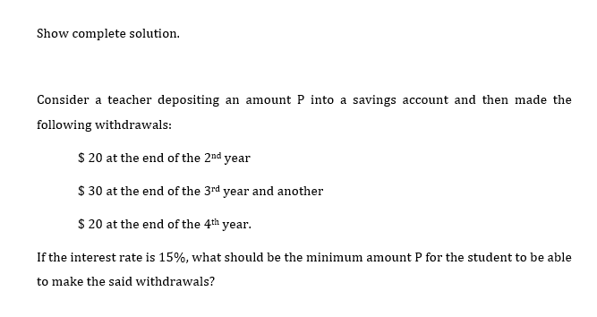 Show complete solution.
Consider a teacher depositing an amount P into a savings account and then made the
following withdrawals:
$20 at the end of the 2nd year
$ 30 at the end of the 3rd year and another
$20 at the end of the 4th year.
If the interest rate is 15%, what should be the minimum amount P for the student to be able
to make the said withdrawals?