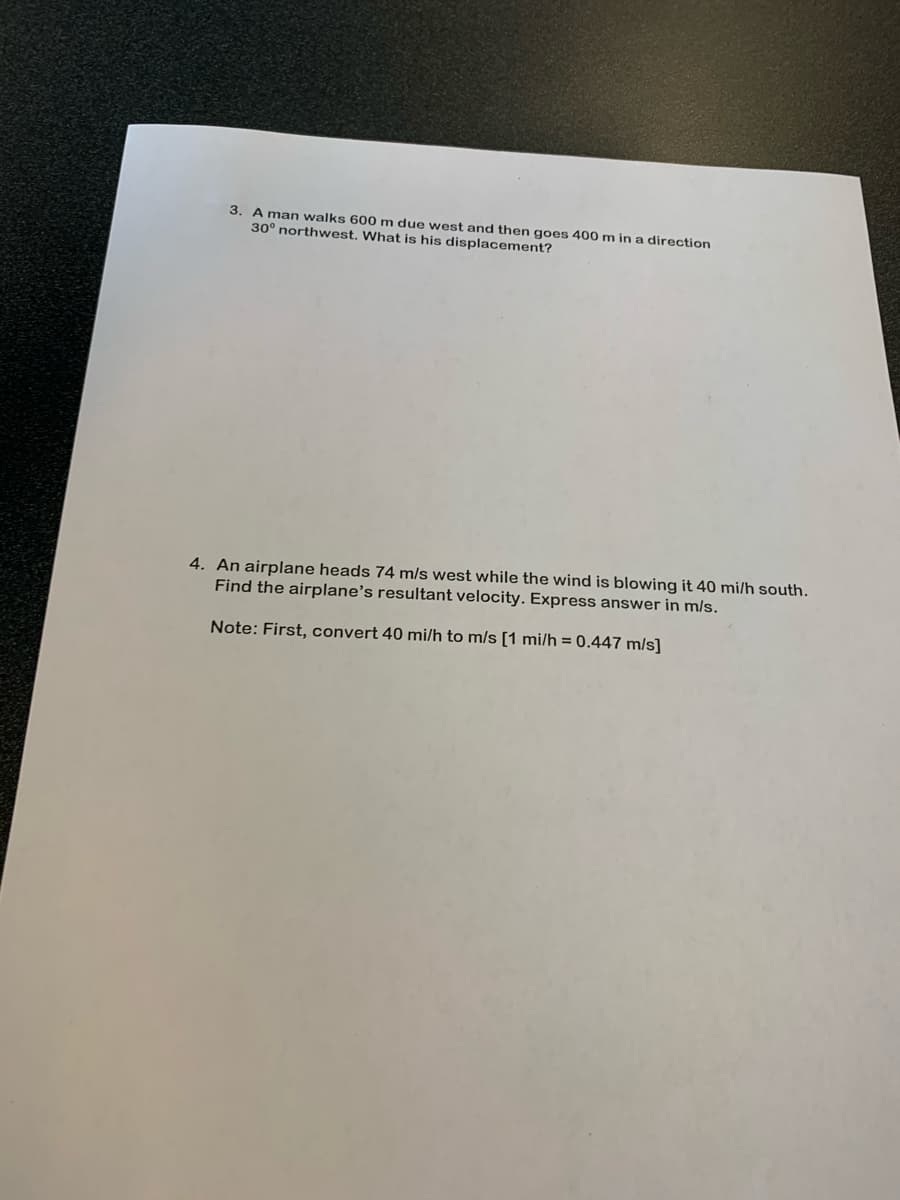 3. A man walks 600 m due west and then goes 400 m in a direction
30° northwest. What is his displacement?
4. An airplane heads 74 m/s west while the wind is blowing it 40 mi/h south.
Find the airplane's resultant velocity. Express answer in m/s.
Note: First, convert 40 mi/h to m/s [1 mi/h = 0.447 m/s]
