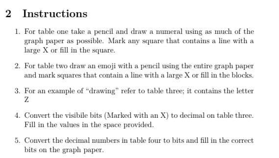 2 Instructions
1. For table one take a pencil and draw a numeral using as much of the
graph paper as possible. Mark any square that contains a line with a
large X or fill in the square.
2. For table two draw an emoji with a pencil using the entire graph paper
and mark squares that contain a line with a large X or fill in the blocks.
3. For an example of "drawing" refer to table three; it contains the letter
4. Convert the visibile bits (Marked with an X) to decimal on table three.
Fill in the values in the space provided.
5. Convert the decimal numbers in table four to bits and fill in the correct
bits on the graph paper.
