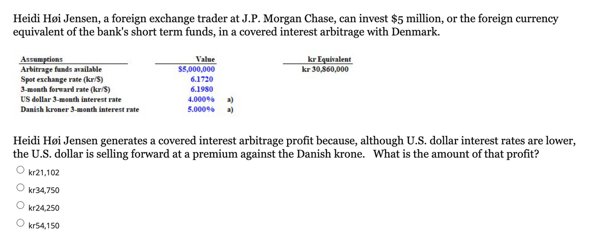 Heidi Høi Jensen, a foreign exchange trader at J.P. Morgan Chase, can invest $5 million, or the foreign currency
equivalent of the bank's short term funds, in a covered interest arbitrage with Denmark.
Assumptions
Arbitrage funds available
Spot exchange rate (kr/$)
3-month forward rate (kr/S)
US dollar 3-month interest rate
Danish kroner 3-month interest rate
Value
$5,000,000
6.1720
6.1980
4.000%
a)
5.000% a)
kr Equivalent
kr 30,860,000
Heidi Høi Jensen generates a covered interest arbitrage profit because, although U.S. dollar interest rates are lower,
the U.S. dollar is selling forward at a premium against the Danish krone. What is the amount of that profit?
kr21,102
kr34,750
kr24,250
kr54,150