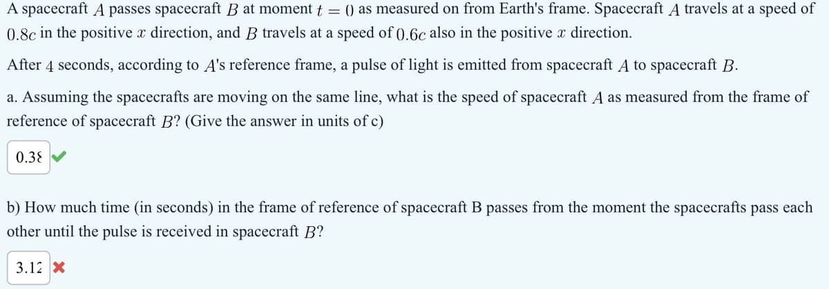 A spacecraft A passes spacecraft B at moment t
=
() as measured on from Earth's frame. Spacecraft A travels at a speed of
0.8c in the positive x direction, and B travels at a speed of 0.6c also in the positive x direction.
After 4 seconds, according to A's reference frame, a pulse of light is emitted from spacecraft A to spacecraft B.
a. Assuming the spacecrafts are moving on the same line, what is the speed of spacecraft A as measured from the frame of
reference of spacecraft B? (Give the answer in units of c)
0.38
b) How much time (in seconds) in the frame of reference of spacecraft B passes from the moment the spacecrafts pass each
other until the pulse is received in spacecraft B?
3.12 X