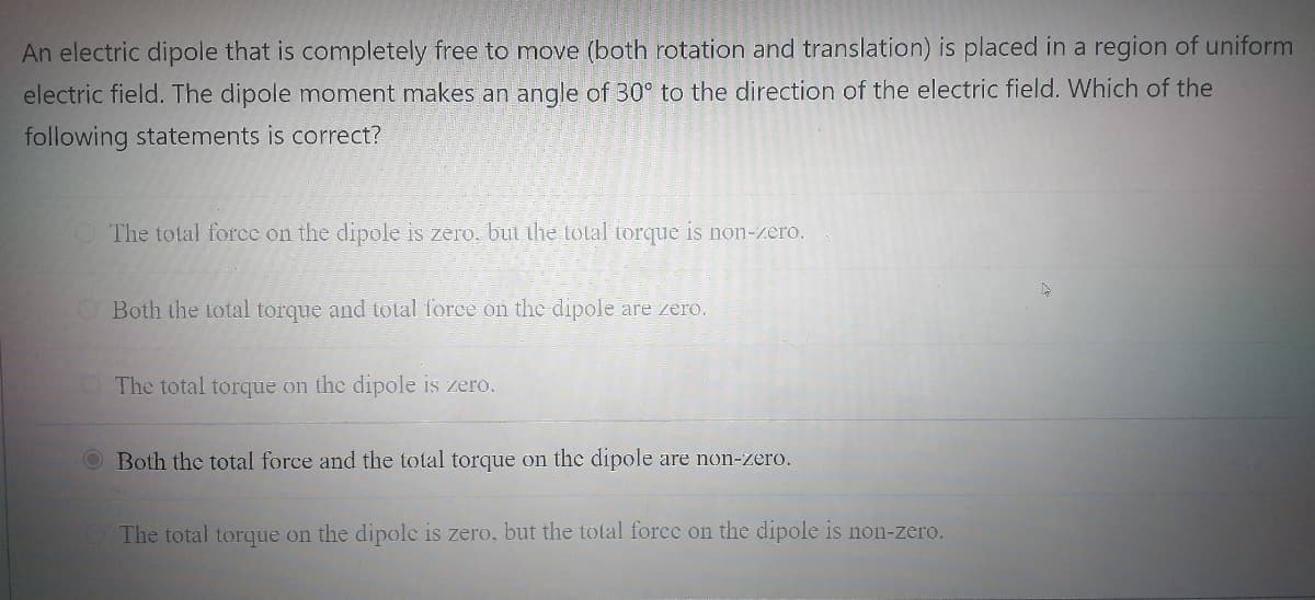 An electric dipole that is completely free to move (both rotation and translation) is placed in a region of uniform
electric field. The dipole moment makes an angle of 30° to the direction of the electric field. Which of the
following statements is correct?
The total force on the dipole is zero, but the total torque is non-zero.
O Both the total torque and total force on the dipole are zero.
O The total torque on the dipole is zero.
Both the total force and the total torque on the dipole are non-zero.
The total torque on the dipole is zero, but the total force on the dipole is non-zero.