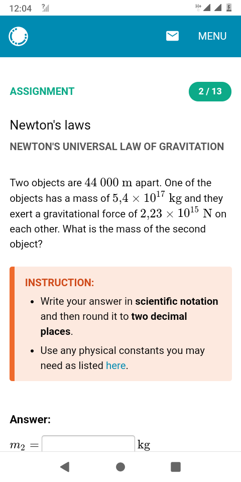 12:04 2
H+
MENU
ASSIGNMENT
2/13
Newton's laws
NEWTON'S UNIVERSAL LAW OF GRAVITATION
Two objects are 44 000 m apart. One of the
objects has a mass of 5,4 × 10“ kg and they
exert a gravitational force of 2,23 × 1015 N on
each other. What is the mass of the second
object?
INSTRUCTION:
• Write your answer in scientific notation
and then round it to two decimal
places.
Use any physical constants you may
need as listed here.
Answer:
m2 =
kg
