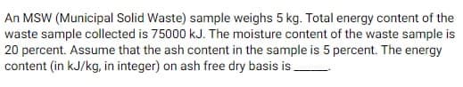 An MSW (Municipal Solid Waste) sample weighs 5 kg. Total energy content of the
waste sample collected is 75000 kJ. The moisture content of the waste sample is
20 percent. Assume that the ash content in the sample is 5 percent. The energy
content (in kJ/kg, in integer) on ash free dry basis is