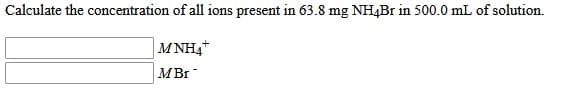 Calculate the concentration of all ions present in 63.8 mg NH4B1 in 500.0 mL of solution.
MNH4
MBr
