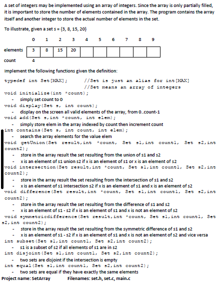 A set of integers may be implemented using an array of integers. Since the array is only partially filled,
it is important to store the number of elements contained in the array. The program contains the array
itself and another integer to store the actual number of elements in the set.
To illustrate, given a set s= {3, 8, 15, 20}
1
2
3
4
5
6
elements
15
20
count
4
Implement the following functions given the definition:
typedef int Set (MAX);
//Set is just an alias for int [MAX)
//Set means an array of integerS
void initialise (int*count);
simply set count to o
void display (Set s, int count);
-
display on the screen all valid elements of the array, from 0.count-1
-
void add (Set s, int * count, int elem);
simply store elem in the array indexed by count then increment count
int contains (Set s, int count, int elem);
search the array elements for the value elem
void getUnion (Set result, int *count, Set 1, int countl,
Set s2, int
count2);
store in the array result the set resulting from the union of s1 and s2
x is an element of s1 union s2 if x is an element of s1 or x is an element of s2
void intersection (Set result, int *count, Set s1, int countl, Set s2, int
count2);
store in the array result the set resulting from the intersection of s1 and s2
x is an element of s1 intersection s2 if x is an element of s1 and x is an element of s2
void difference (Set result, int *count, Set sl,int countl, Set s2, int
count2);
store in the array result the set resulting from the difference of s1 and s2
x is an element of s1 - s2 if x is an element of s1 and x is not an element of s2
void symmetricdifference (Set result, int *count, Set sl,int countl, Set
52, int count2);
store in the array result the set resulting from the symmetric difference of s1 and s2
x is an element of s1 - s2 if x is an element of s1 and x is not an element of s2 and vice versa
int subset (Set sl, int countl, Set s2, int count2) ;
si is a subset of s2 if all elements of s1 are in s2
int disjoint (Set s1,int countl, Set s2, int count2);
two sets are disjoint if the intersection is empty
int equal (Set sl, int countl, Set s2, int count2);
two sets are equal if they have exactly the same elements
-
Project name: SetArray
Filenames: set.h, set.c, main.c
00
