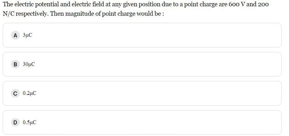 The electric potential and electric field at any given position due to a point charge are 600 V and 200
N/C respectively. Then magnitude of point charge would be:
A 3μC
B 30μC
C 0.2μC
D 0.5 μC