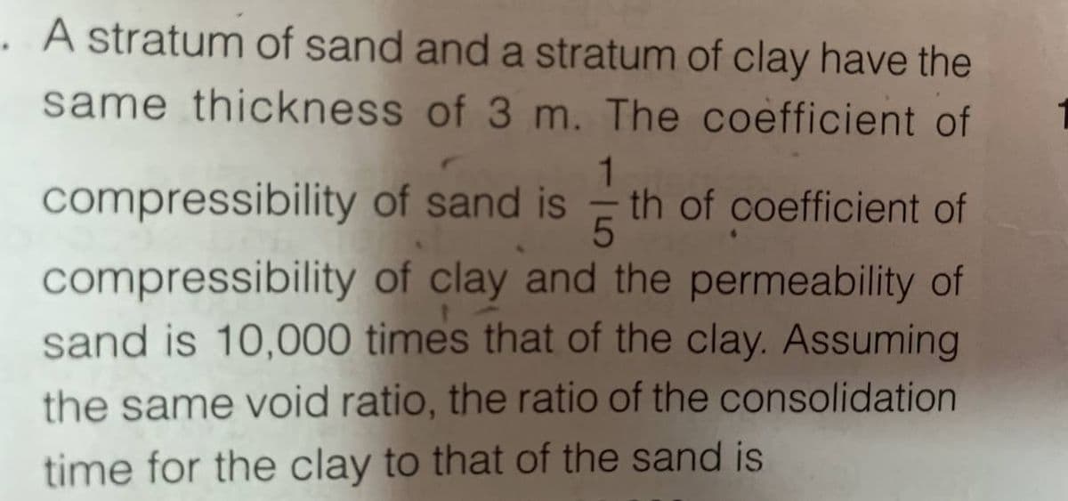 A stratum of sand and a stratum of clay have the
same thickness of 3 m. The coefficient of
1
of sand is th of coefficient of
5
compressibility
compressibility
of clay and the permeability of
sand is 10,000 times that of the clay. Assuming
the same void ratio, the ratio of the consolidation
time for the clay to that of the sand is