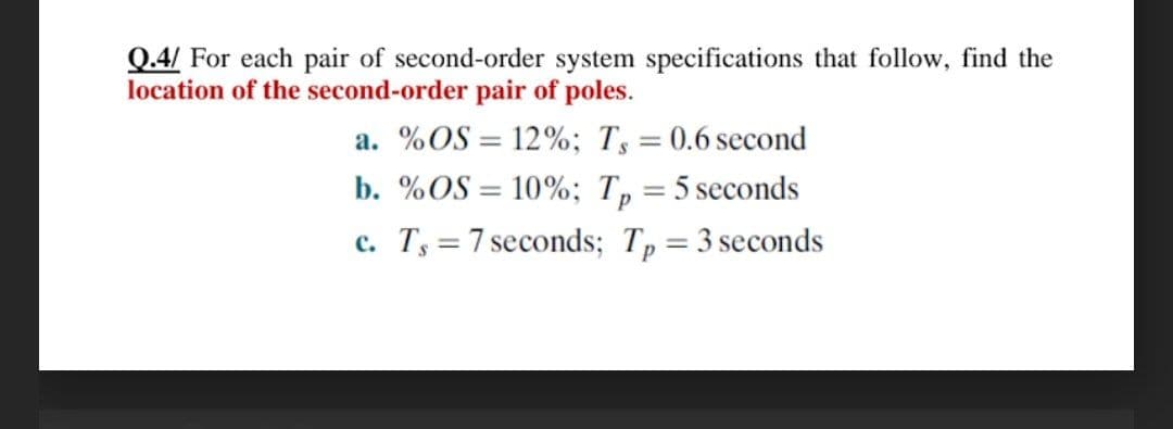 Q.4/ For each pair of second-order system specifications that follow, find the
location of the second-order pair of poles.
a. %OS = 12%; T, = 0.6 second
%3D
b. %OS = 10%; Tp :
= 5 seconds
c. Ts = 7 seconds; Tp=3 seconds
