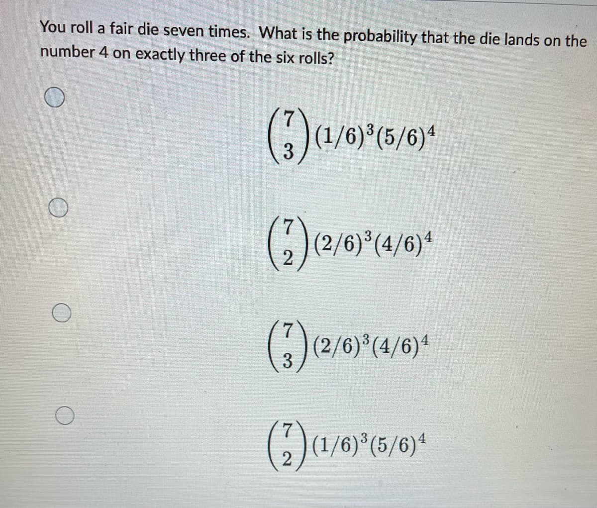 You roll a fair die seven times. What is the probability that the die lands on the
number 4 on exactly three of the six rolls?
(3) (1/6)³(5/6) 4
(2) (2/6)³(4/6)4
(3) (2/6)³(4/6)4
7
2
O
(1/6)³(5/6)4