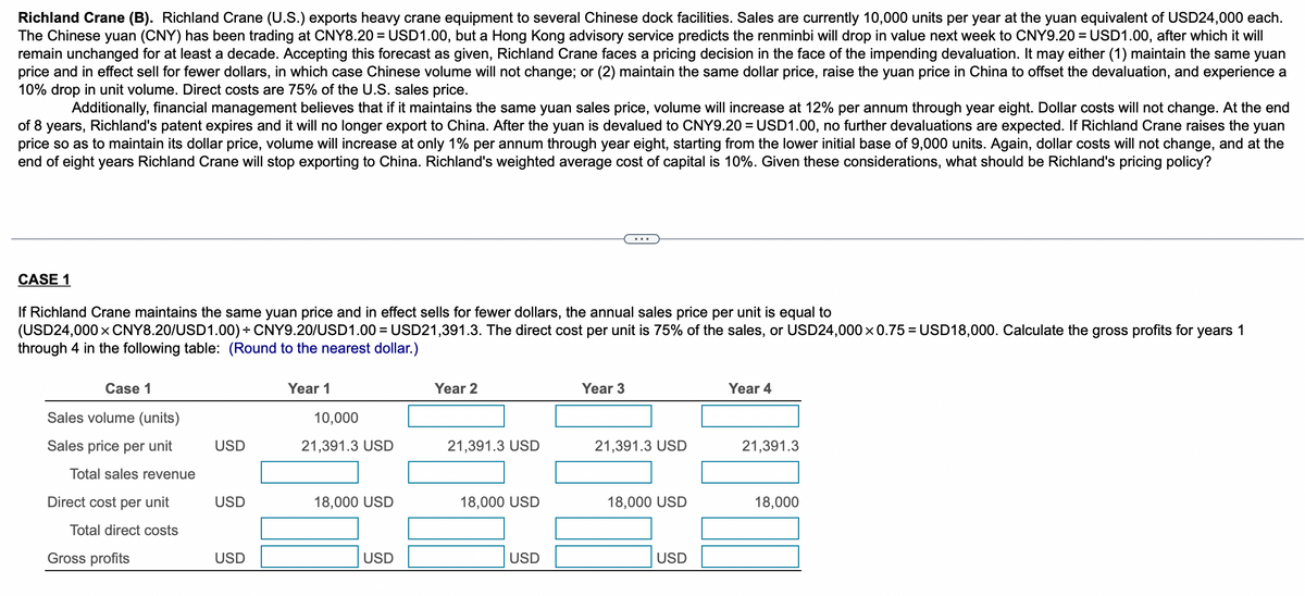 Richland Crane (B). Richland Crane (U.S.) exports heavy crane equipment to several Chinese dock facilities. Sales are currently 10,000 units per year at the yuan equivalent of USD24,000 each.
The Chinese yuan (CNY) has been trading at CNY8.20= USD1.00, but a Hong Kong advisory service predicts the renminbi will drop in value next week to CNY9.20 = USD1.00, after which it will
remain unchanged for at least a decade. Accepting this forecast as given, Richland Crane faces a pricing decision in the face of the impending devaluation. It may either (1) maintain the same yuan
price and in effect sell for fewer dollars, in which case Chinese volume will not change; or (2) maintain the same dollar price, raise the yuan price in China to offset the devaluation, and experience a
10% drop in unit volume. Direct costs are 75% of the U.S. sales price.
Additionally, financial management believes that if it maintains the same yuan sales price, volume will increase at 12% per annum through year eight. Dollar costs will not change. At the end
of 8 years, Richland's patent expires and it will no longer export to China. After the yuan is devalued to CNY9.20 = USD1.00, no further devaluations are expected. If Richland Crane raises the yuan
price so as to maintain its dollar price, volume will increase at only 1% per annum through year eight, starting from the lower initial base of 9,000 units. Again, dollar costs will not change, and at the
end of eight years Richland Crane will stop exporting to China. Richland's weighted average cost of capital is 10%. Given these considerations, what should be Richland's pricing policy?
CASE 1
If Richland Crane maintains the same yuan price and in effect sells for fewer dollars, the annual sales price per unit is equal to
(USD24,000 × CNY8.20/USD1.00) ÷ CNY9.20/USD1.00 = USD21,391.3. The direct cost per unit is 75% of the sales, or USD24,000 × 0.75=USD18,000. Calculate the gross profits for years 1
through 4 in the following table: (Round to the nearest dollar.)
Case 1
Sales volume (units)
Sales price per unit
Total sales revenue
Direct cost per unit
Total direct costs
Gross profits
USD
USD
USD
Year 1
10,000
21,391.3 USD
18,000 USD
USD
Year 2
21,391.3 USD
18,000 USD
USD
Year 3
21,391.3 USD
18,000 USD
USD
Year 4
21,391.3
18,000