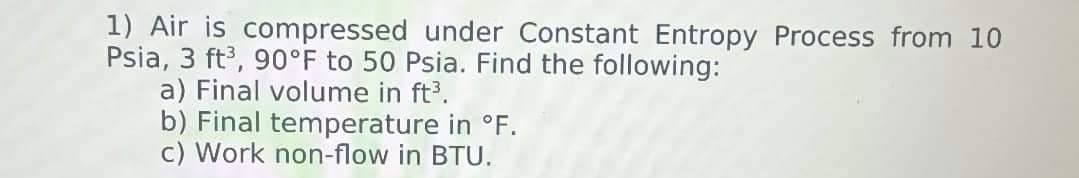 1) Air is compressed under Constant Entropy Process from 10
Psia, 3 ft³, 90°F to 50 Psia. Find the following:
a) Final volume in ft³.
b) Final temperature in °F.
c) Work non-flow in BTU.