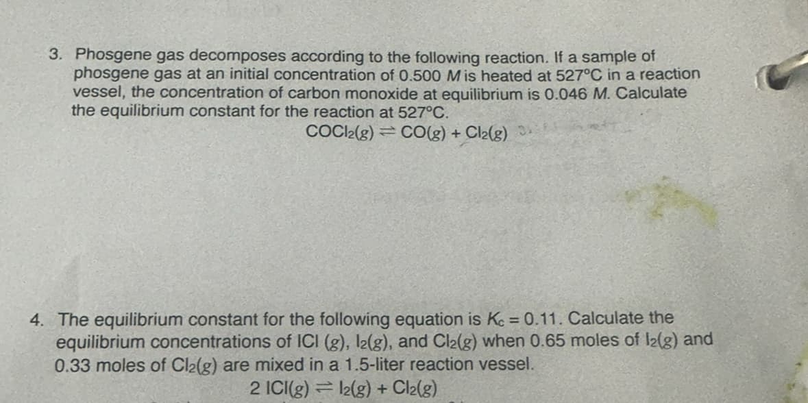 3. Phosgene gas decomposes according to the following reaction. If a sample of
phosgene gas at an initial concentration of 0.500 M is heated at 527°C in a reaction
vessel, the concentration of carbon monoxide at equilibrium is 0.046 M. Calculate
the equilibrium constant for the reaction at 527°C.
COCl2(g)
CO(g) + Cl2(g) +
4. The equilibrium constant for the following equation is Kc = 0.11. Calculate the
equilibrium concentrations of ICI (g), 12(g), and Cl2(g) when 0.65 moles of 12(g) and
0.33 moles of Cl2(g) are mixed in a 1.5-liter reaction vessel.
2 ICI(g) 12(g) + Cl2(g)