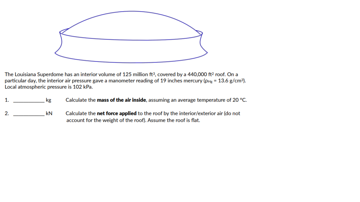 The Louisiana Superdome has an interior volume of 125 million ft3, covered by a 440,000 ft² roof. On a
particular day, the interior air pressure gave a manometer reading of 19 inches mercury (pHg = 13.6 g/cm³).
Local atmospheric pressure is 102 kPa.
1.
kg
Calculate the mass of the air inside, assuming an average temperature of 20 °C.
2.
kN
Calculate the net force applied to the roof by the interior/exterior air (do not
account for the weight of the roof). Assume the roof is flat.
